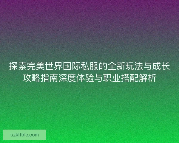 探索完美世界国际私服的全新玩法与成长攻略指南深度体验与职业搭配解析 探索完美世界国际私服的全新玩法与成长攻略指南深度体验与职业搭配解析