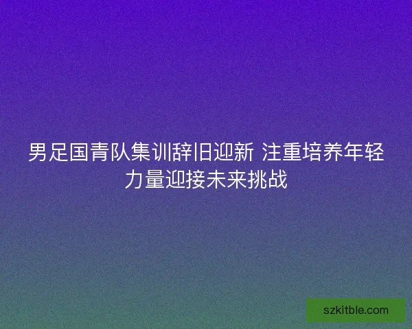 男足国青队集训辞旧迎新 注重培养年轻力量迎接未来挑战