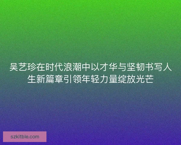 吴艺珍在时代浪潮中以才华与坚韧书写人生新篇章引领年轻力量绽放光芒