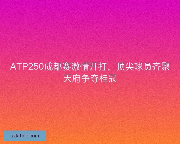 ATP250成都赛激情开打，顶尖球员齐聚天府争夺桂冠