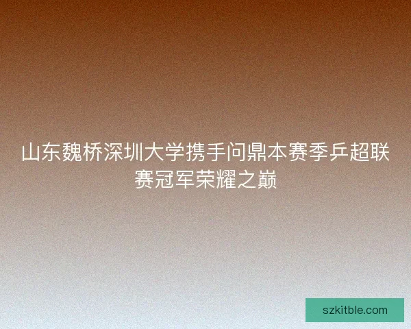 山东魏桥深圳大学携手问鼎本赛季乒超联赛冠军荣耀之巅