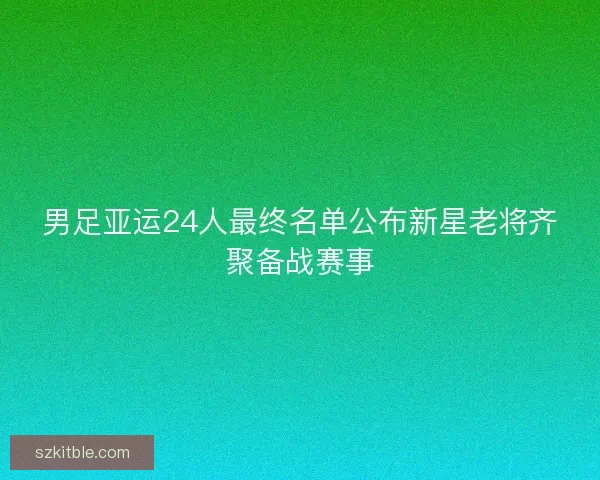 男足亚运24人最终名单公布新星老将齐聚备战赛事 男足亚运24人最终名单公布新星老将齐聚备战赛事