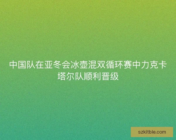 中国队在亚冬会冰壶混双循环赛中力克卡塔尔队顺利晋级 中国队在亚冬会冰壶混双循环赛中力克卡塔尔队顺利晋级