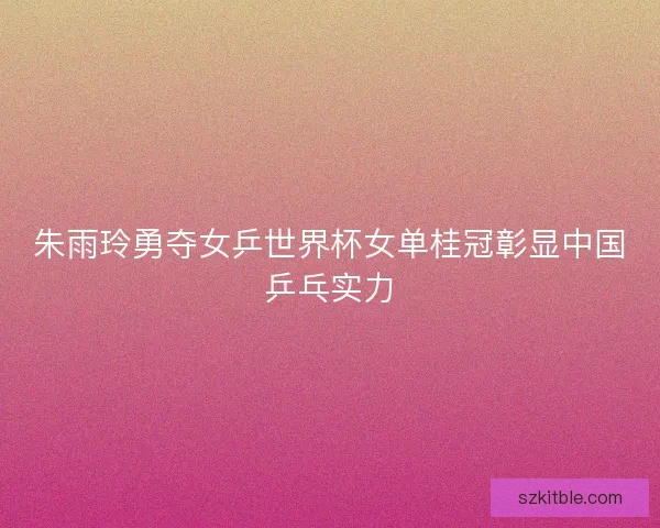 朱雨玲勇夺女乒世界杯女单桂冠彰显中国乒乓实力