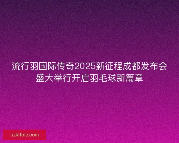 流行羽国际传奇2025新征程成都发布会盛大举行开启羽毛球新篇章