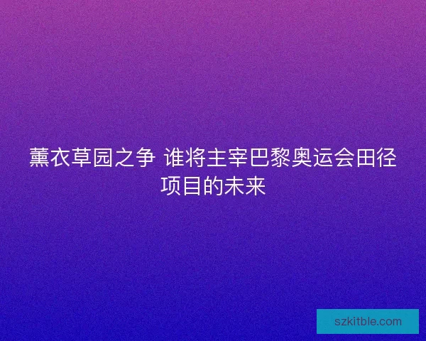 薰衣草园之争 谁将主宰巴黎奥运会田径项目的未来