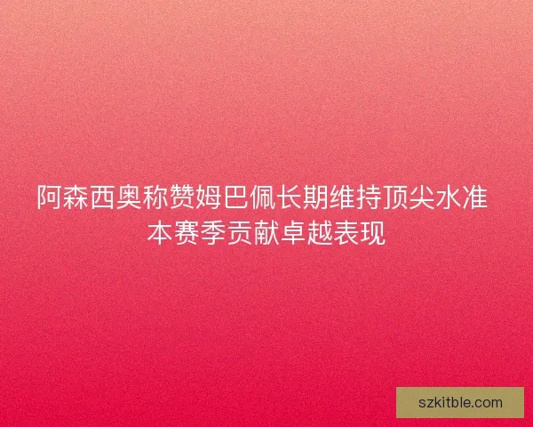阿森西奥称赞姆巴佩长期维持顶尖水准 本赛季贡献卓越表现