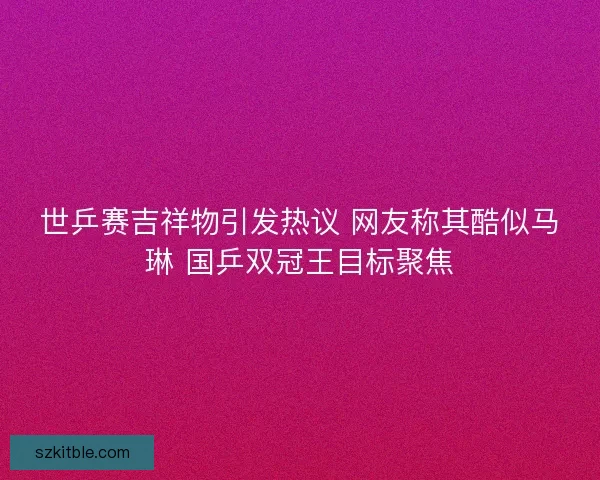 世乒赛吉祥物引发热议 网友称其酷似马琳 国乒双冠王目标聚焦 世乒赛吉祥物引发热议 网友称其酷似马琳 国乒双冠王目标聚焦