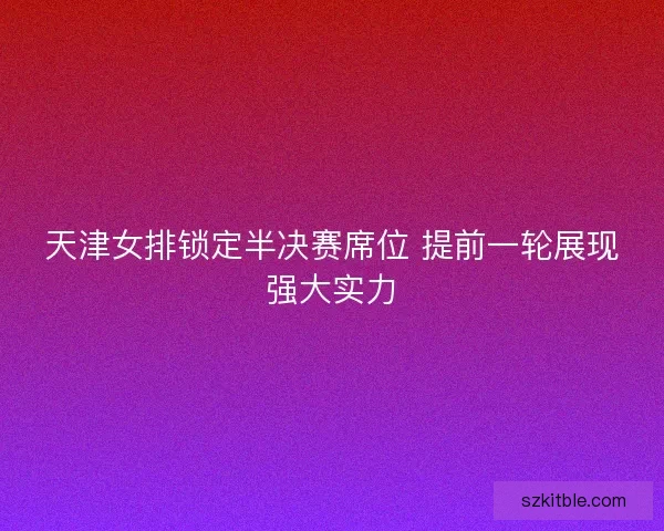 天津女排锁定半决赛席位 提前一轮展现强大实力