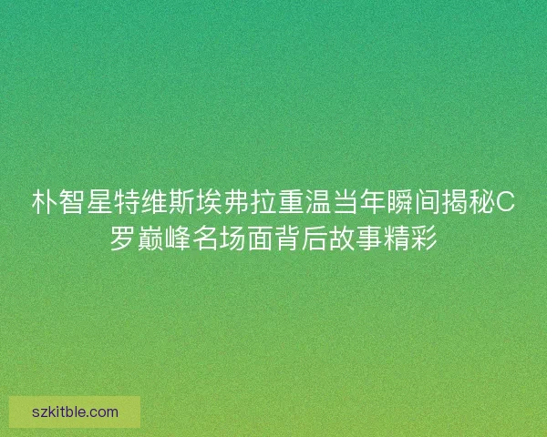 朴智星特维斯埃弗拉重温当年瞬间揭秘C罗巅峰名场面背后故事精彩 朴智星特维斯埃弗拉重温当年瞬间揭秘C罗巅峰名场面背后故事精彩