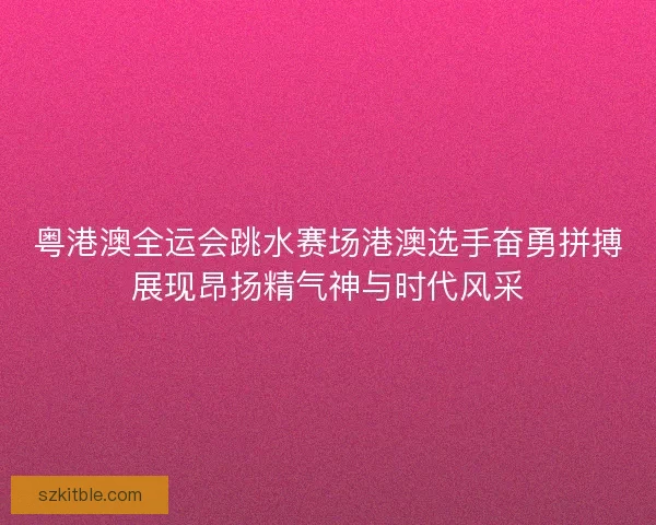 粤港澳全运会跳水赛场港澳选手奋勇拼搏展现昂扬精气神与时代风采 粤港澳全运会跳水赛场港澳选手奋勇拼搏展现昂扬精气神与时代风采