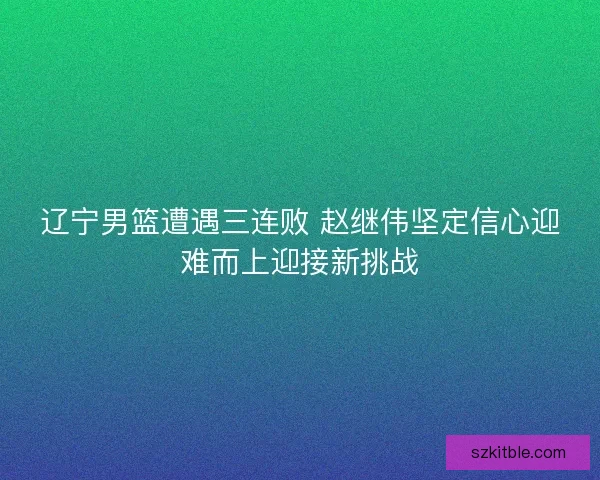 辽宁男篮遭遇三连败 赵继伟坚定信心迎难而上迎接新挑战 辽宁男篮遭遇三连败 赵继伟坚定信心迎难而上迎接新挑战