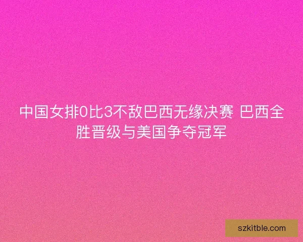中国女排0比3不敌巴西无缘决赛 巴西全胜晋级与美国争夺冠军