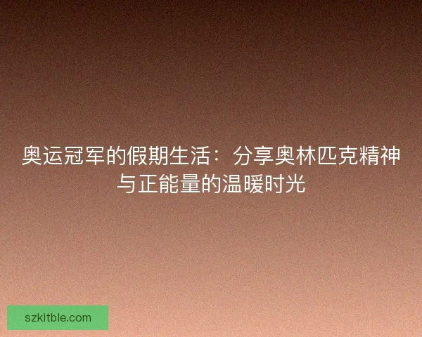 奥运冠军的假期生活：分享奥林匹克精神与正能量的温暖时光