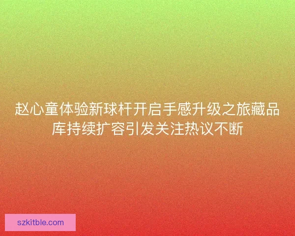 赵心童体验新球杆开启手感升级之旅藏品库持续扩容引发关注热议不断 赵心童体验新球杆开启手感升级之旅藏品库持续扩容引发关注热议不断