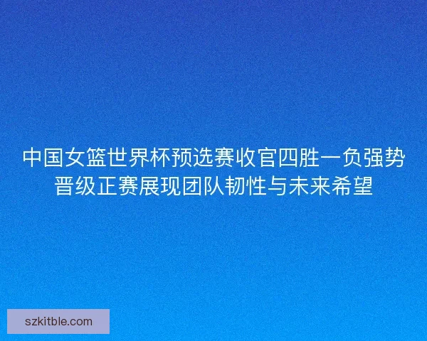 中国女篮世界杯预选赛收官四胜一负强势晋级正赛展现团队韧性与未来希望 中国女篮世界杯预选赛收官四胜一负强势晋级正赛展现团队韧性与未来希望