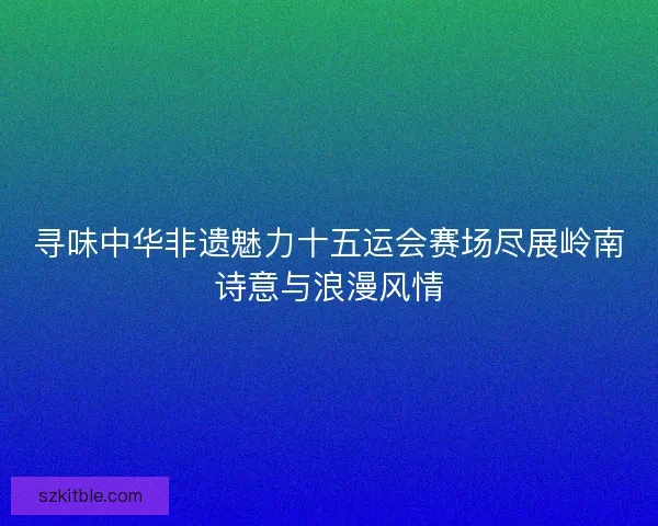 寻味中华非遗魅力十五运会赛场尽展岭南诗意与浪漫风情 寻味中华非遗魅力十五运会赛场尽展岭南诗意与浪漫风情