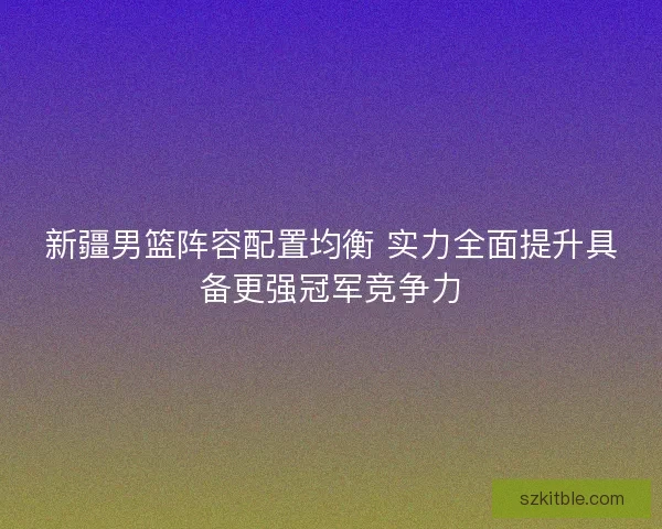 新疆男篮阵容配置均衡 实力全面提升具备更强冠军竞争力