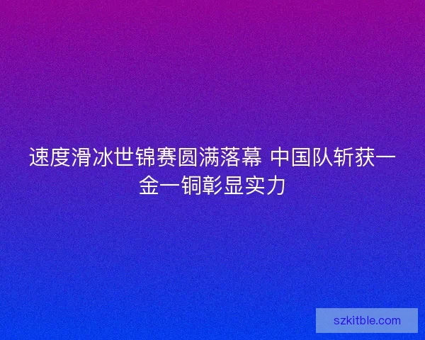 速度滑冰世锦赛圆满落幕 中国队斩获一金一铜彰显实力 速度滑冰世锦赛圆满落幕 中国队斩获一金一铜彰显实力