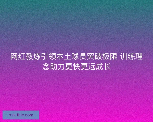 网红教练引领本土球员突破极限 训练理念助力更快更远成长 网红教练引领本土球员突破极限 训练理念助力更快更远成长