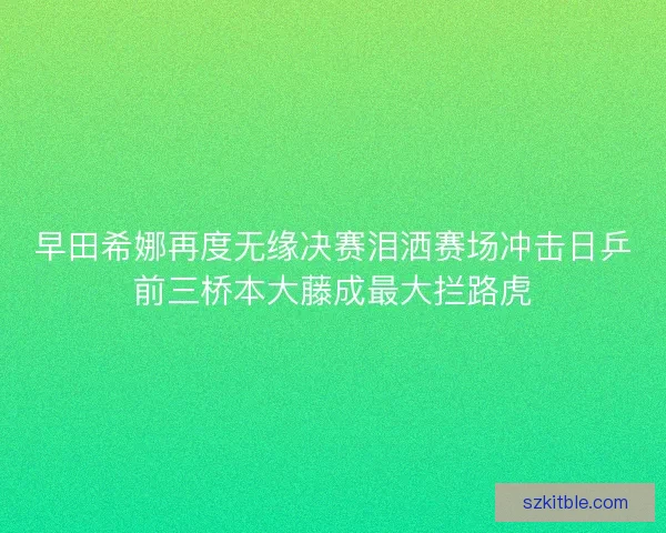 早田希娜再度无缘决赛泪洒赛场冲击日乒前三桥本大藤成最大拦路虎 早田希娜再度无缘决赛泪洒赛场冲击日乒前三桥本大藤成最大拦路虎
