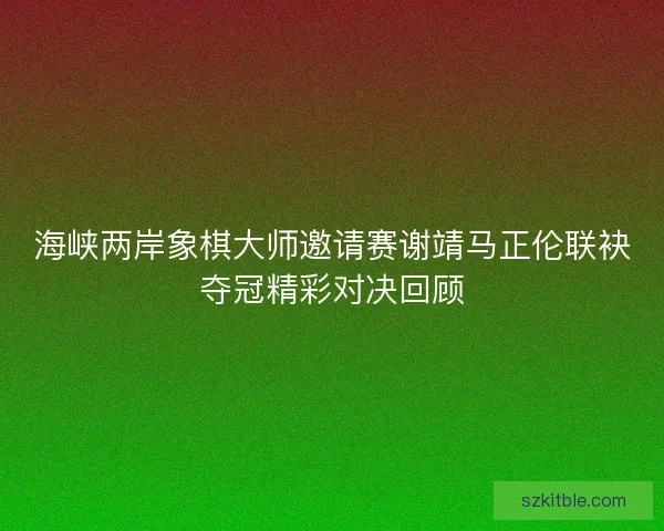 海峡两岸象棋大师邀请赛谢靖马正伦联袂夺冠精彩对决回顾 海峡两岸象棋大师邀请赛谢靖马正伦联袂夺冠精彩对决回顾