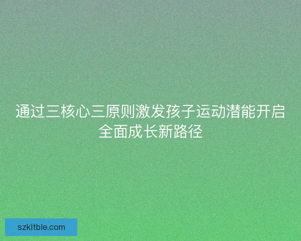 通过三核心三原则激发孩子运动潜能开启全面成长新路径 通过三核心三原则激发孩子运动潜能开启全面成长新路径