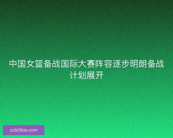 中国女篮备战国际大赛阵容逐步明朗备战计划展开
