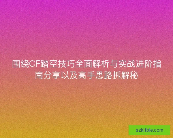 围绕CF踏空技巧全面解析与实战进阶指南分享以及高手思路拆解秘