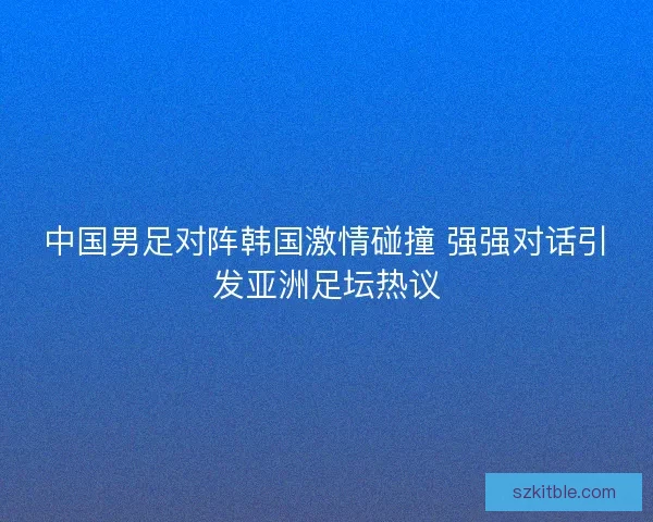 中国男足对阵韩国激情碰撞 强强对话引发亚洲足坛热议